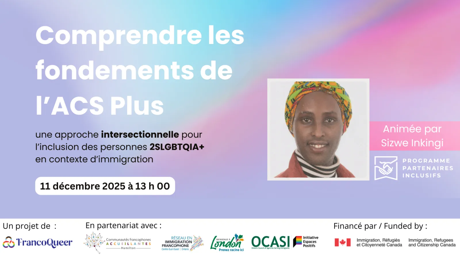 Affiche promotionnelle du webinaire intitulé « Comprendre les fondements de l’ACS Plus », présenté comme une approche intersectionnelle pour l’inclusion des personnes 2SLGBTQIA+ en contexte d’immigration.
La date indiquée est le 11 décembre 2025 à 13 h.
À droite, une photo de Sizwe Inkingi, l’animatrice du webinaire, portant un foulard coloré.
En bas de l’affiche figurent les logos des partenaires : FrancoQueer, Communautés francophones accueillantes (Hamilton et London), Réseau en immigration francophone du Centre-Sud-Ouest de l’Ontario, OCASI – Initiative Espaces positifs, ainsi que les logos d’Immigration, Réfugiés et Citoyenneté Canada (IRCC) comme organisme bailleur de fonds.
Le fond présente un dégradé pastel bleu, rose et mauve.